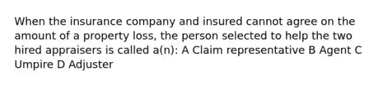 When the insurance company and insured cannot agree on the amount of a property loss, the person selected to help the two hired appraisers is called a(n): A Claim representative B Agent C Umpire D Adjuster