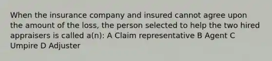 When the insurance company and insured cannot agree upon the amount of the loss, the person selected to help the two hired appraisers is called a(n): A Claim representative B Agent C Umpire D Adjuster