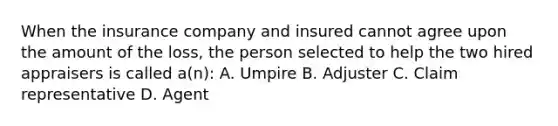 When the insurance company and insured cannot agree upon the amount of the loss, the person selected to help the two hired appraisers is called a(n): A. Umpire B. Adjuster C. Claim representative D. Agent