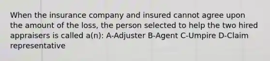 When the insurance company and insured cannot agree upon the amount of the loss, the person selected to help the two hired appraisers is called a(n): A-Adjuster B-Agent C-Umpire D-Claim representative