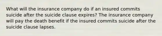 What will the insurance company do if an insured commits suicide after the suicide clause expires? The insurance company will pay the death benefit if the insured commits suicide after the suicide clause lapses.