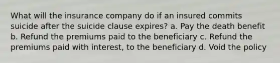 What will the insurance company do if an insured commits suicide after the suicide clause expires? a. Pay the death benefit b. Refund the premiums paid to the beneficiary c. Refund the premiums paid with interest, to the beneficiary d. Void the policy