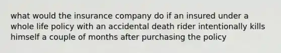 what would the insurance company do if an insured under a whole life policy with an accidental death rider intentionally kills himself a couple of months after purchasing the policy