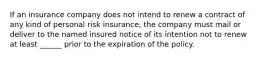 If an insurance company does not intend to renew a contract of any kind of personal risk insurance, the company must mail or deliver to the named insured notice of its intention not to renew at least ______ prior to the expiration of the policy.