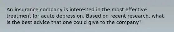 An insurance company is interested in the most effective treatment for acute depression. Based on recent research, what is the best advice that one could give to the company?