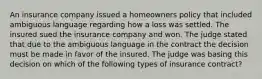 An insurance company issued a homeowners policy that included ambiguous language regarding how a loss was settled. The insured sued the insurance company and won. The judge stated that due to the ambiguous language in the contract the decision must be made in favor of the insured. The judge was basing this decision on which of the following types of insurance contract?