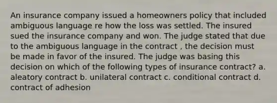 An insurance company issued a homeowners policy that included ambiguous language re how the loss was settled. The insured sued the insurance company and won. The judge stated that due to the ambiguous language in the contract , the decision must be made in favor of the insured. The judge was basing this decision on which of the following types of insurance contract? a. aleatory contract b. unilateral contract c. conditional contract d. contract of adhesion