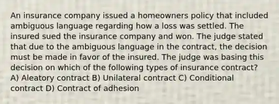 An insurance company issued a homeowners policy that included ambiguous language regarding how a loss was settled. The insured sued the insurance company and won. The judge stated that due to the ambiguous language in the contract, the decision must be made in favor of the insured. The judge was basing this decision on which of the following types of insurance contract? A) Aleatory contract B) Unilateral contract C) Conditional contract D) Contract of adhesion