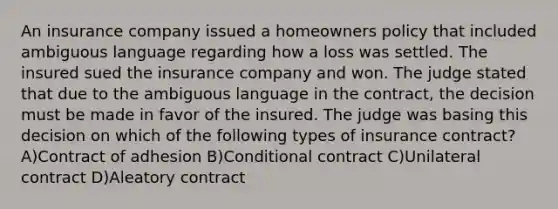 An insurance company issued a homeowners policy that included ambiguous language regarding how a loss was settled. The insured sued the insurance company and won. The judge stated that due to the ambiguous language in the contract, the decision must be made in favor of the insured. The judge was basing this decision on which of the following types of insurance contract? A)Contract of adhesion B)Conditional contract C)Unilateral contract D)Aleatory contract