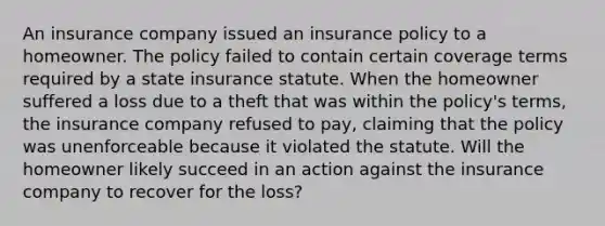 An insurance company issued an insurance policy to a homeowner. The policy failed to contain certain coverage terms required by a state insurance statute. When the homeowner suffered a loss due to a theft that was within the policy's terms, the insurance company refused to pay, claiming that the policy was unenforceable because it violated the statute. Will the homeowner likely succeed in an action against the insurance company to recover for the loss?