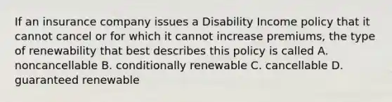 If an insurance company issues a Disability Income policy that it cannot cancel or for which it cannot increase premiums, the type of renewability that best describes this policy is called A. noncancellable B. conditionally renewable C. cancellable D. guaranteed renewable