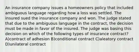 An insurance company issues a homeowners policy that included ambiguous language regarding how a loss was settled. The insured sued the insurance company and won. The judge stated that due to the ambiguous language in the contract, the decision must be made in favor of the insured. The judge was basing this decision on which of the following types of insurance contract? A)contract of adhesion B)conditional contract C)aleatory contract D)unilateral contract