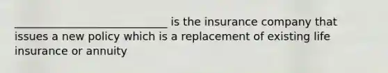 ____________________________ is the insurance company that issues a new policy which is a replacement of existing life insurance or annuity