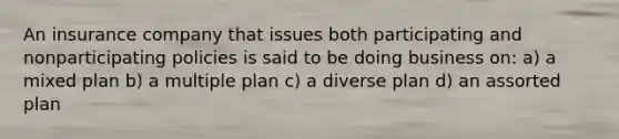 An insurance company that issues both participating and nonparticipating policies is said to be doing business on: a) a mixed plan b) a multiple plan c) a diverse plan d) an assorted plan