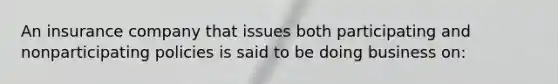 An insurance company that issues both participating and nonparticipating policies is said to be doing business on: