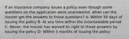 If an insurance company issues a policy even though some questions on the application were unanswered, when can the insurer get the answers to those questions? A- Within 30 days of issuing the policy B- At any time within the incontestable period C- Never; the insurer has waived its right to those answers by issuing the policy D- Within 3 months of issuing the policy