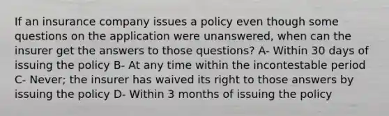 If an insurance company issues a policy even though some questions on the application were unanswered, when can the insurer get the answers to those questions? A- Within 30 days of issuing the policy B- At any time within the incontestable period C- Never; the insurer has waived its right to those answers by issuing the policy D- Within 3 months of issuing the policy