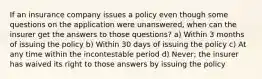 If an insurance company issues a policy even though some questions on the application were unanswered, when can the insurer get the answers to those questions? a) Within 3 months of issuing the policy b) Within 30 days of issuing the policy c) At any time within the incontestable period d) Never; the insurer has waived its right to those answers by issuing the policy