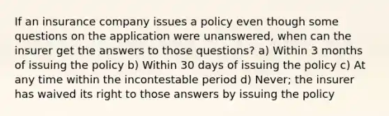 If an insurance company issues a policy even though some questions on the application were unanswered, when can the insurer get the answers to those questions? a) Within 3 months of issuing the policy b) Within 30 days of issuing the policy c) At any time within the incontestable period d) Never; the insurer has waived its right to those answers by issuing the policy