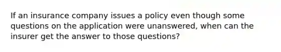 If an insurance company issues a policy even though some questions on the application were unanswered, when can the insurer get the answer to those questions?