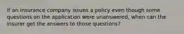 If an insurance company issues a policy even though some questions on the application were unanswered, when can the insurer get the answers to those questions?