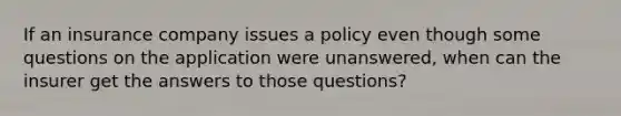 If an insurance company issues a policy even though some questions on the application were unanswered, when can the insurer get the answers to those questions?