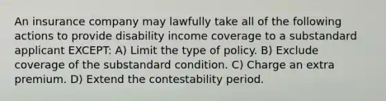 An insurance company may lawfully take all of the following actions to provide disability income coverage to a substandard applicant EXCEPT: A) Limit the type of policy. B) Exclude coverage of the substandard condition. C) Charge an extra premium. D) Extend the contestability period.