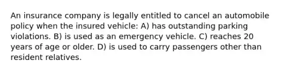 An insurance company is legally entitled to cancel an automobile policy when the insured vehicle: A) has outstanding parking violations. B) is used as an emergency vehicle. C) reaches 20 years of age or older. D) is used to carry passengers other than resident relatives.