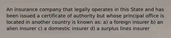 An insurance company that legally operates in this State and has been issued a certificate of authority but whose principal office is located in another country is known as: a) a foreign insurer b) an alien insurer c) a domestic insurer d) a surplus lines insurer