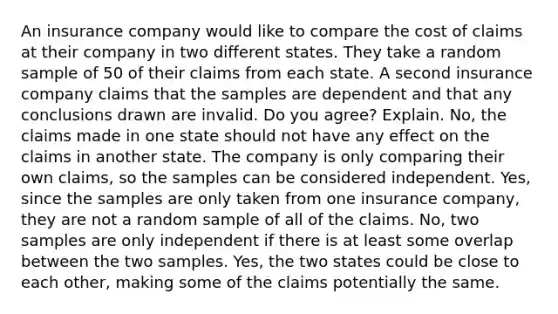 An insurance company would like to compare the cost of claims at their company in two different states. They take a random sample of 50 of their claims from each state. A second insurance company claims that the samples are dependent and that any conclusions drawn are invalid. Do you agree? Explain. No, the claims made in one state should not have any effect on the claims in another state. The company is only comparing their own claims, so the samples can be considered independent. Yes, since the samples are only taken from one insurance company, they are not a random sample of all of the claims. No, two samples are only independent if there is at least some overlap between the two samples. Yes, the two states could be close to each other, making some of the claims potentially the same.