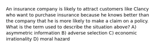 An insurance company is likely to attract customers like Clancy who want to purchase insurance because he knows better than the company that he is more likely to make a claim on a policy. What is the term used to describe the situation above? A) asymmetric information B) adverse selection C) economic irrationality D) moral hazard