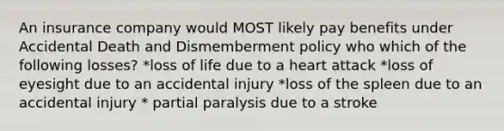 An insurance company would MOST likely pay benefits under Accidental Death and Dismemberment policy who which of the following losses? *loss of life due to a heart attack *loss of eyesight due to an accidental injury *loss of the spleen due to an accidental injury * partial paralysis due to a stroke