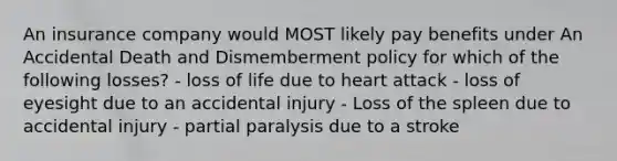 An insurance company would MOST likely pay benefits under An Accidental Death and Dismemberment policy for which of the following losses? - loss of life due to heart attack - loss of eyesight due to an accidental injury - Loss of the spleen due to accidental injury - partial paralysis due to a stroke