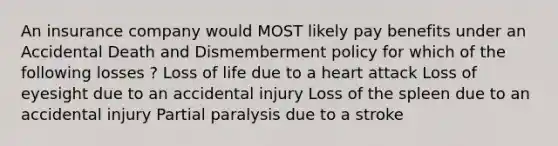 An insurance company would MOST likely pay benefits under an Accidental Death and Dismemberment policy for which of the following losses ? Loss of life due to a heart attack Loss of eyesight due to an accidental injury Loss of the spleen due to an accidental injury Partial paralysis due to a stroke