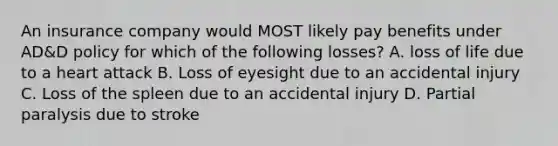 An insurance company would MOST likely pay benefits under AD&D policy for which of the following losses? A. loss of life due to a heart attack B. Loss of eyesight due to an accidental injury C. Loss of the spleen due to an accidental injury D. Partial paralysis due to stroke