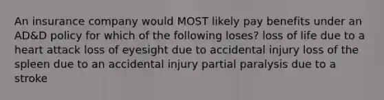 An insurance company would MOST likely pay benefits under an AD&D policy for which of the following loses? loss of life due to a heart attack loss of eyesight due to accidental injury loss of the spleen due to an accidental injury partial paralysis due to a stroke