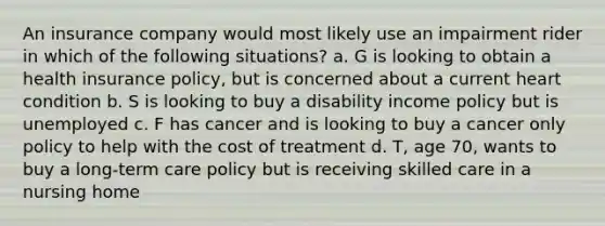 An insurance company would most likely use an impairment rider in which of the following situations? a. G is looking to obtain a health insurance policy, but is concerned about a current heart condition b. S is looking to buy a disability income policy but is unemployed c. F has cancer and is looking to buy a cancer only policy to help with the cost of treatment d. T, age 70, wants to buy a long-term care policy but is receiving skilled care in a nursing home