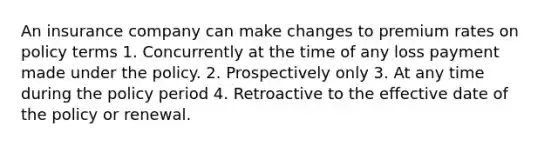 An insurance company can make changes to premium rates on policy terms 1. Concurrently at the time of any loss payment made under the policy. 2. Prospectively only 3. At any time during the policy period 4. Retroactive to the effective date of the policy or renewal.