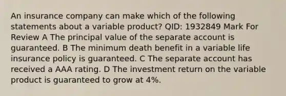 An insurance company can make which of the following statements about a variable product? QID: 1932849 Mark For Review A The principal value of the separate account is guaranteed. B The minimum death benefit in a variable life insurance policy is guaranteed. C The separate account has received a AAA rating. D The investment return on the variable product is guaranteed to grow at 4%.