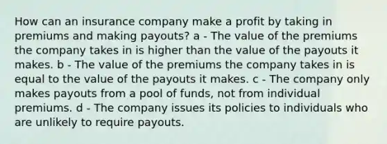 How can an insurance company make a profit by taking in premiums and making payouts? a - The value of the premiums the company takes in is higher than the value of the payouts it makes. b - The value of the premiums the company takes in is equal to the value of the payouts it makes. c - The company only makes payouts from a pool of funds, not from individual premiums. d - The company issues its policies to individuals who are unlikely to require payouts.