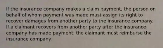 If the insurance company makes a claim payment, the person on behalf of whom payment was made must assign its right to recover damages from another party to the insurance company. If a claimant recovers from another party after the insurance company has made payment, the claimant must reimburse the insurance company.