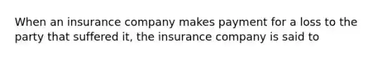 When an insurance company makes payment for a loss to the party that suffered it, the insurance company is said to