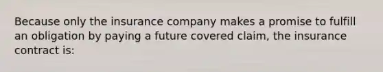 Because only the insurance company makes a promise to fulfill an obligation by paying a future covered claim, the insurance contract is: