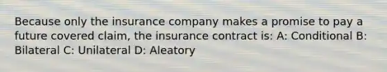 Because only the insurance company makes a promise to pay a future covered claim, the insurance contract is: A: Conditional B: Bilateral C: Unilateral D: Aleatory