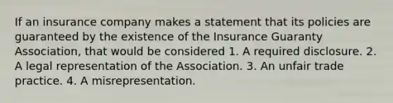 If an insurance company makes a statement that its policies are guaranteed by the existence of the Insurance Guaranty Association, that would be considered 1. A required disclosure. 2. A legal representation of the Association. 3. An unfair trade practice. 4. A misrepresentation.