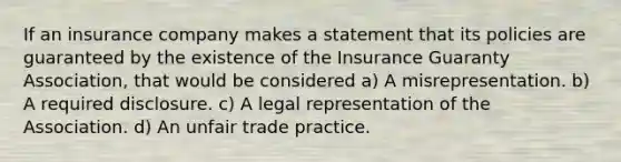 If an insurance company makes a statement that its policies are guaranteed by the existence of the Insurance Guaranty Association, that would be considered a) A misrepresentation. b) A required disclosure. c) A legal representation of the Association. d) An unfair trade practice.