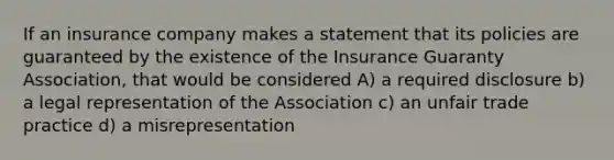 If an insurance company makes a statement that its policies are guaranteed by the existence of the Insurance Guaranty Association, that would be considered A) a required disclosure b) a legal representation of the Association c) an unfair trade practice d) a misrepresentation