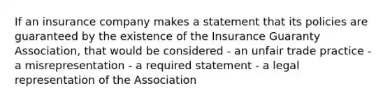 If an insurance company makes a statement that its policies are guaranteed by the existence of the Insurance Guaranty Association, that would be considered - an unfair trade practice - a misrepresentation - a required statement - a legal representation of the Association