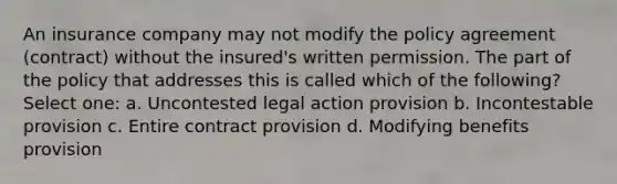 An insurance company may not modify the policy agreement (contract) without the insured's written permission. The part of the policy that addresses this is called which of the following? Select one: a. Uncontested legal action provision b. Incontestable provision c. Entire contract provision d. Modifying benefits provision