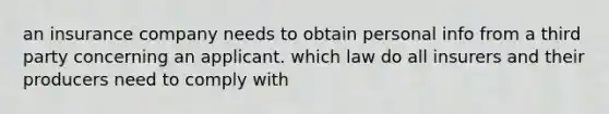 an insurance company needs to obtain personal info from a third party concerning an applicant. which law do all insurers and their producers need to comply with